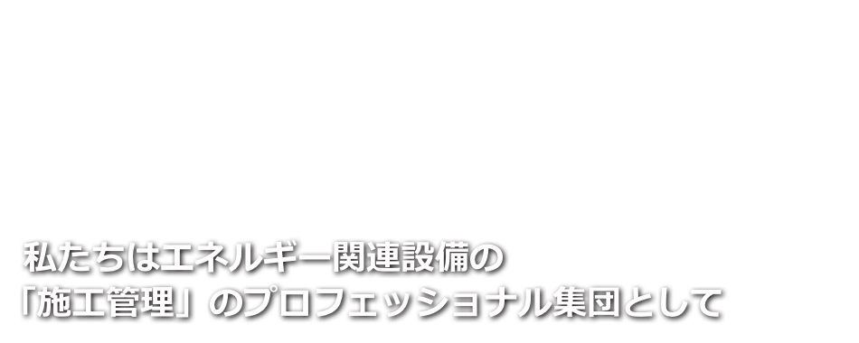 私たちはエネルギー関連設備の「施工管理」のプロフェッショナル集団として