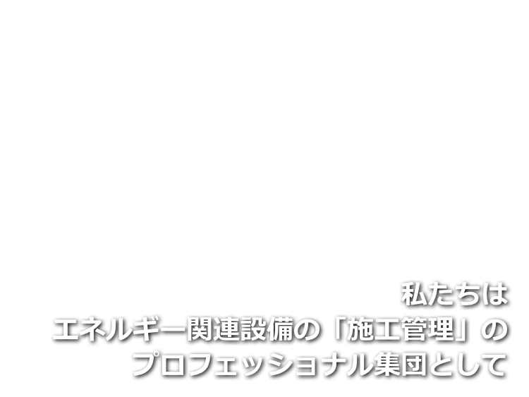 私たちはエネルギー関連設備の「施工管理」のプロフェッショナル集団として