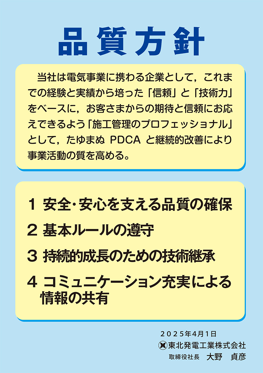 品質方針 ポスター　品質方針　当社は電気事業に携わる企業として，これまでの経験と実績から培った「信頼」と「技術力」 をベースに，お客さまからの期待と信頼にお応えできるよう 「施工管理のプロフェッショナル」として，たゆまぬPDCAと継続的改善により事業活動の質を高める。1安全・安心を支える品質の確保　2基本ルールの遵守　3持続的成長のための技術継承　4コミュニケーション充実による情報の共有　令和4年4月1日　東北発電工業株式会社 取締役社長 山本 俊二