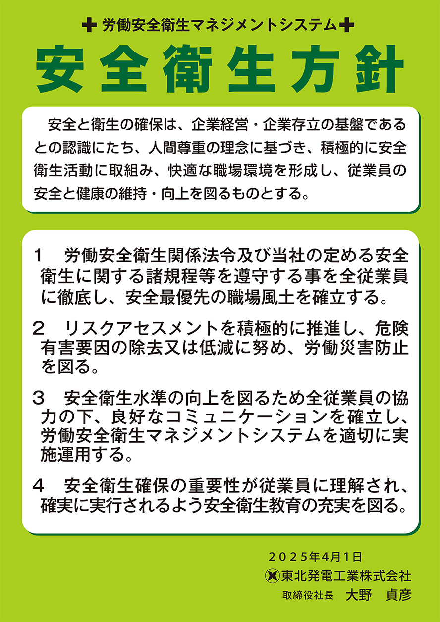 労働安全衛生マネジメントシステム 安全衛生方針 ポスター　労働安全衛生マネジメントシステム 安全衛生方針 安全と衛生の確保は，企業経営・企業存立の基盤であるとの認識にたち，人間尊重の理念に基づき，積極的に安全衛生活動に取組み，快適な職場環境を形成し，従業員の安全と健康の維持・向上を図るものとする。 1労働安全衛生関係法令及び当社の定める安全衛生に関する諸規程等を遵守する事を全従業員に徹底し，安全最優先の職場風土を確立する。 2リスクアセスメントを積極的に推進し，危険有害要因の除去又は低減に努め，労働災害防止を図る。 3安全衛生水準の向上を図るため全従業員の協力の下，良好なコミュニケーションを確立し，労働安全衛生マネジメントシステムを適切に実施運用する。 4安全衛生確保の重要性が従業員に理解され，確実に実行されるよう安全衛生教育の充実を図る。 令和4年4月1日 東北発電工業株式会社 取締役社長 山本 俊二